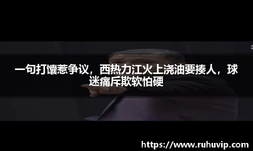 一句打馕惹争议，西热力江火上浇油要揍人，球迷痛斥欺软怕硬
