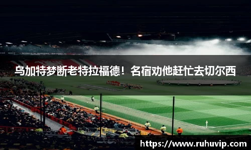 乌加特梦断老特拉福德！名宿劝他赶忙去切尔西