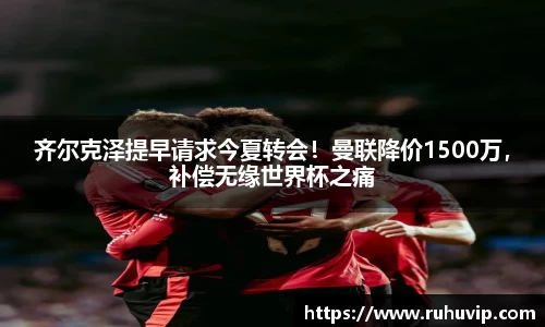 齐尔克泽提早请求今夏转会！曼联降价1500万，补偿无缘世界杯之痛